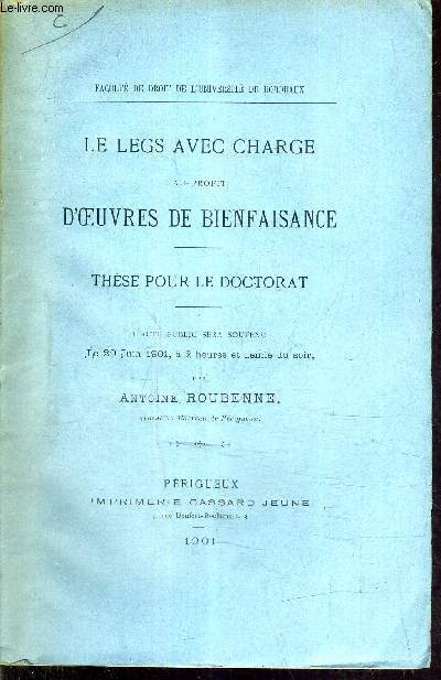LE LEGS AVEC CHARGE AU PROFIT D'OEUVRES DE BIENFAISANCE - THESE POUR LE DOCTORAT - L'ACTE PUBLIC SERA SOUTENU LE 29 JUIN 1901 A 2 HEURES ET DEMIE DU SOIR.
