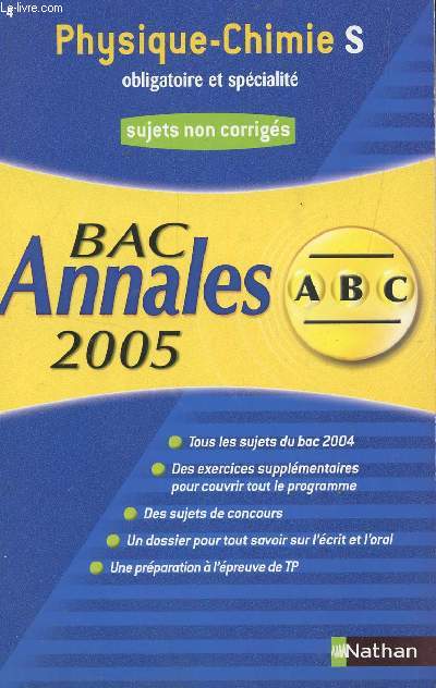 ABC ANNALES BAC 2005 - PHYSIQUE CHIMIE - S OBLIGATOIRE ET SPECIALITE / SUJETS NON CORRIGES / TOUS LES SUJETS DU BAC 2004, DES EXERCICES SUPPLEMENTAIRES, UN DOSSIER POUR TOUT SAVOIR SUR L'ECRIT ET L'ORAL, DES SUJETS DE CONCOURS ETC....