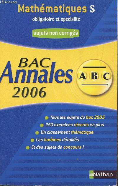 ABC ANNALES BAC 2006 - MATHEMATIQUES - S OBLIGATOIRE ET SPECIALITE / SUJETS NON CORRIGES / TOUS LES SUJETS DU BAC 2005 - 250 EXERCICES RECENTS ET PLUS - UN CLASSEMENT THEMATIQUE - LES BAREMES DETAILLES - ET DES SUJETS DE CONCOURS.