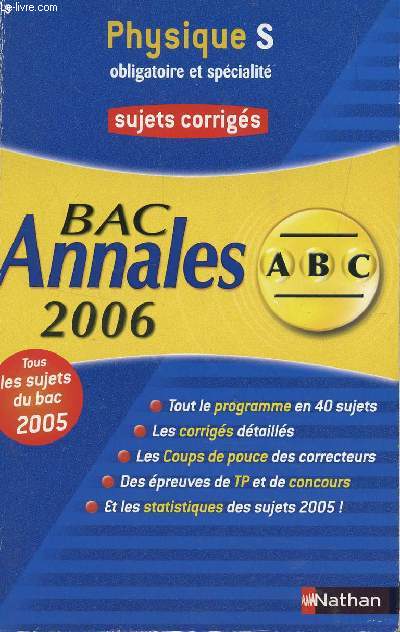 ABC ANNALES BAC 2006 - PHYSIQUE - S OBLIGATOIRE ET SPECIALITE / SUJETS CORRIGES / TOUS LES SUJETS DU BAC 2005 - TOUT LE PROGRAMME EN 40 SUJETS - LES CORRIGES DETAILLES - LES COUPS DE POUCES DES CORRECTEURS - DES EPREUVES DE TP ET DE CONCOURS, ETC....