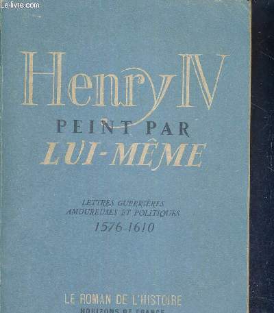 HENRY IV PEINT PAR LUI-MEME - LETTRES GUERRIERES AMOUREUSES ET POLITIQUES - 1576-1610 - LE ROMAN DE L'HISTOIRE