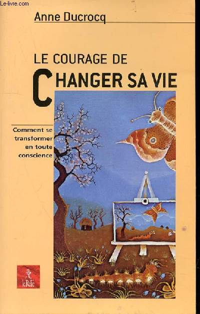 LE COURAGE DE CHANGER SA VIE - COMMENT SE TRANFORMER EN TOUTE CONSCIENCE