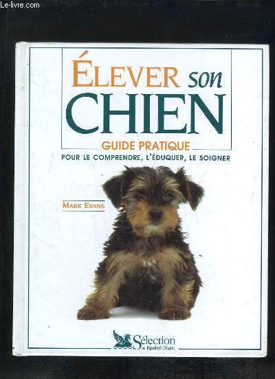 ELEVER SON CHIEN. GUIDE PRATIQUE. POUR LE COMPRENDRE, L EDUQUER, LE SOIGNER.