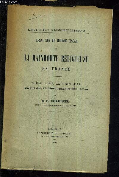 ESSAI SUR LE REGIME FISCAL DE LA MAINMORTE RELIGIEUSE EN FRANCE - THESE POUR LE DOCTORAT SOUTENUE DEVANT LA FACULTE DE DROIT DE BORDEAUX LE MERCREDI 11 FEVRIER 1903 A 2H 1/2 DU SOIR.