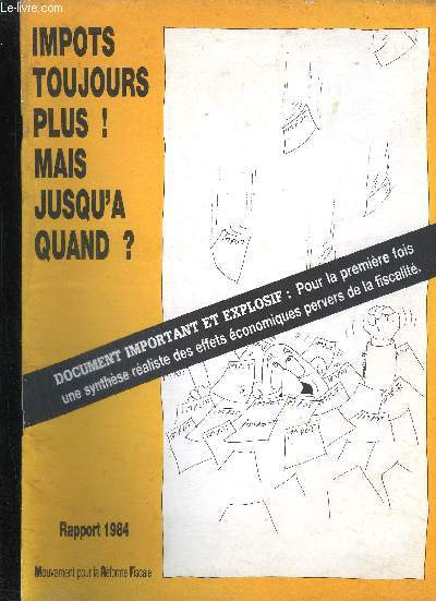 IMPOTS TOUJOURS PLUS ! MAIS JUSQU'A QUAND ? - DOCUMENT IMPORTANT ET EXPLOSIF POUR LA 1ER FOIS UNE SYNTHESE REALISTE DES EFFETS ECONOMIQUES PERVERS DE LA FISCALITE - RAPPORT 1984.