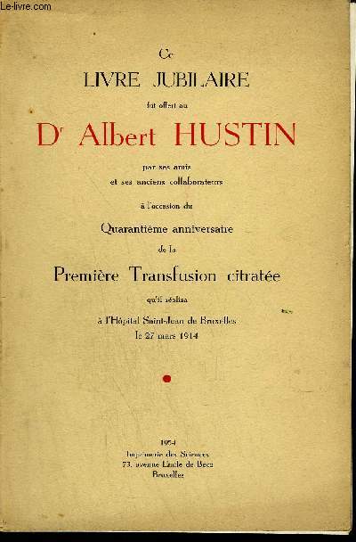 CE LIVRE JUBILAIRE FUT OFFERT AU DR ALBERT HUSTIN PAR SES AMIS ET SES ANCIENS COLLABORATEURS A L'OCCASION DU QUARANTIEME ANNIVERSAIRE DE LA PREMIERE TRANSFUSIONS CITRATEE QU'IL REALISA A L'HOPITAL SAINT JEAN DE BRUXELLES LE 27 MARS 1914.