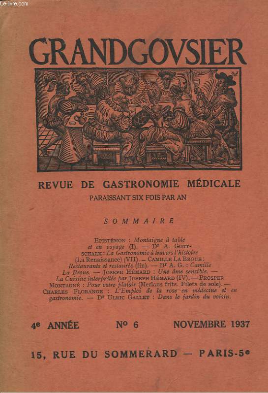 GRANDGOUSIER. REVUE DE GASTRONOMIE MEDICALE. 4e ANNEE, N6, NOVEMBRE 1937. EPISTEMON : MONTAIGNE A TABLE ET EN VOYAGE (I) / Dr A. GOTTSCHALK : LA GASTRONOMIE A TRAVERS L'HISTOIRE (LA RENAISSANCE VII) / CAMILLE LA BROUE : RESTAURANTS ET RESTAURES (FIN) /..
