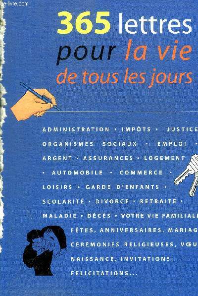 365 LETTRES POUR LA VIE DE TOUS LES JOURS - ADMINISTRATION - IMPOT - JUSTICE - ORGANISMES SOCIAUX - EMPLOI - ARGENT - ASSURANCES - LOGEMENT - AUTOMOBILE - COMMERCE - LOISIRS - GARDE D'ENFANTS - SCOLARITE - DIVORCE - RETRAITE - MALADIE - ETC