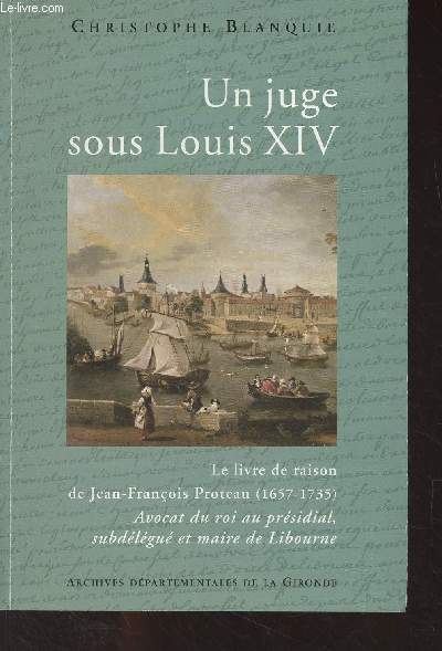 Un juge sous Louis XIV - Le livre de raison de Jean-Franois Proteau (1657-1735) Avocat du roi au prsidial, subdlgu et maire de Libourne