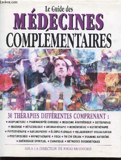 LE GUIDE DES MEDECINES COMPLEMENTAIRES * 30 THERAPIES DIFFERENTES COMPRENANT : ACUPUNCTURE - PHARMACOPHEE CHINOISE - MEDECINE AYURVEDIQUE - OSTEOPATHIE - MASSAGE - REFLEXOLOGIE - NATUROPATHIE - AROMATHERAPIE - HOMEOPATHIE - NUTRITHERAPIE - PHYTOTHERAPIE..