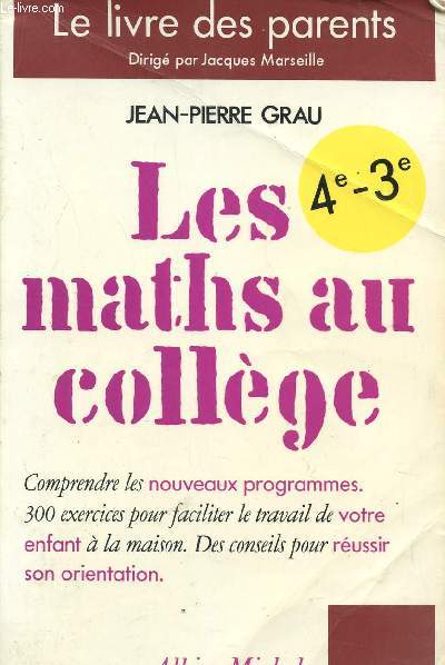 LES MATHS AU COLLEGE - LE LIVRE DES PARENTS - CLASSES DE 4 ET 3 / COMPRENDRE LES NOUVEAUX PROGRAMMES - 300 EXERCICES POUR FACILITER LE TRAVAIL DE VOTRE ENFANT A LA MAISON - DES CONSEILS POUR REUSSIR SON ORIENTATION.