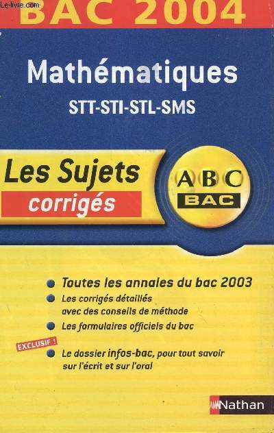 ABC BAC 2004 / LES SUJETS CORRIGES - MATHEMATIQUES - STT-STI-STL-SMS / TOUS LES ANNALES DU BAC 2003 - LES CORRIGES DETAILLES AVEC DES CONSEILS DE METHODE - LES FORMULAIRES OFFICIELS DU BAC - LE DOSSIER INFO-BAC POUR TOUS SAVOIR SUR L'ECRIT ET L'ORAL.