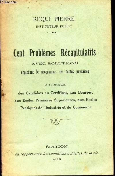 CENT PROBLEMES RECAPITULATIFS - AVEC SOLUTIONS - englobant le programme des ecoles primaires - a l'usage des candidats au certificat, aux bourses, aux ecoles primaires et superieures, aux ecoles pratiques de l'industrie et du commerce.