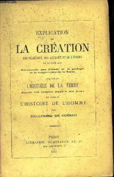 EXPLICATION DE LA CREATION DES VEGETAUX, DES ANIMAUX ET DE L'HOMME et de leur age decouverte une etude de la geologie et la temperature de la Terre - Prcde de L'HISTOIRE DE LA TERRE depuis son origine jusqu'a nos jours - et suivie de L'HISTOIRE DE L'HO