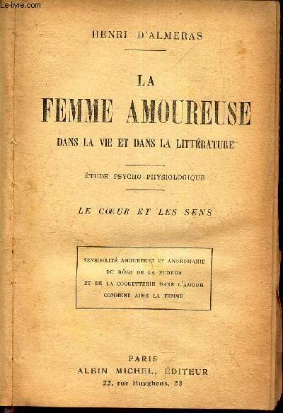 LA FEMME AOUREUSE DANS LA VIE ET DANS LA LITTERATURE - ETUDE PSYCHO-PHYSIOLOGIQUE - LE COEUR ET LES SENS : sensibilit amoureuse et andromanie du role de la pudeu et de la coquetterie dans l'amour - comment aime la femme.