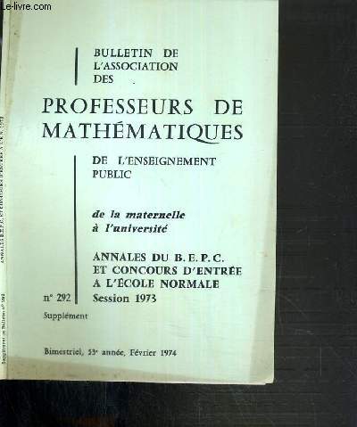 BULLETIN DE L'ASSOCIATION DES PROFESSEURS DE MATHEMATIQUES DE L'ENSEIGNEMENT PUBLIC DE LA MATERNELLE A L'UNIVERSITE - N 292 SUPPLEMENT - ANNALES DU B.E.P.C.. ET CONCOURS D'ENTREE A L'ECOLE NORMALE - SESSION 1973 - FEVRIER 1974.