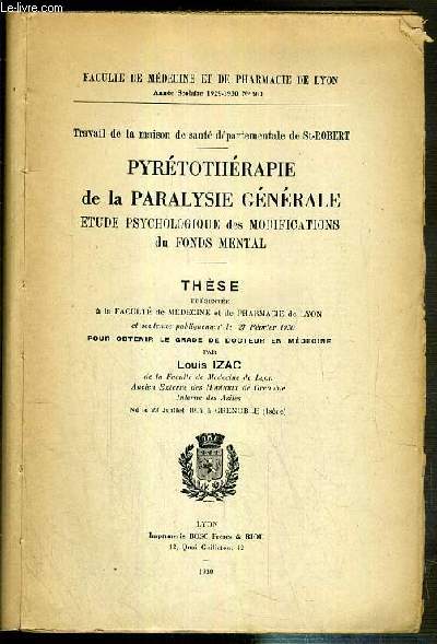 PYRETOTHERAPIE DE LA PARALYSIE GENERALE - ETUDE PSYCHOLOGIQUE DES MODIFICATIONS DU FONDS MENTAL - TRAVAIL DE LA MAISON DE SANTE DEPARTEMENTALE DE ST-ROBERT - THESE PRESENTEE A LA FACULTE DE MEDECINE ET DE PHARMACIE DE LYON SOUTENUE LE 27 FEVRIER 1930.