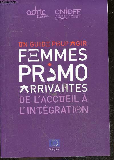 Un guide pour agir - femmes primo arrivantes - de l'accueil a l'integration - acces aux droits et institutions, modele d'integration en france, parler francais, travailler en france, vivre en famille, prendre part a la vie sociale et culturelle, agir ...