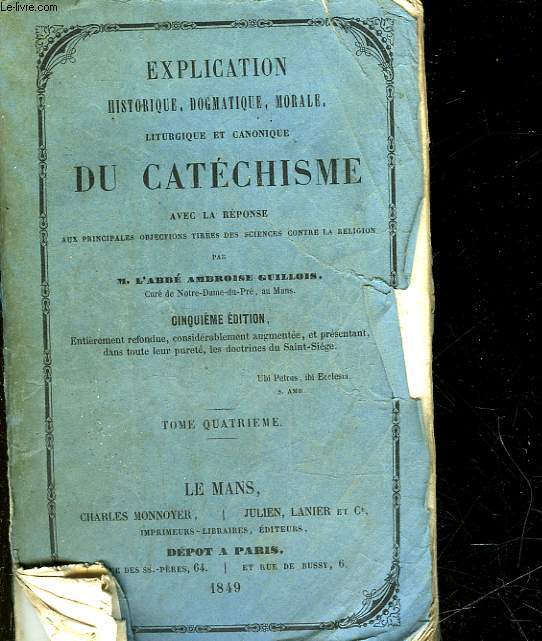 EXPLICATION HISTORIQUE, DOGMATIQUE, MORALE LITURGIQUE ET CANONIQUE DU CATECHISME AVEC LA REPONSE AUX PRINCIPALES OBJECTIONS TIREES DES SCIENCES CONTRE LA RELIGION - TOME 4