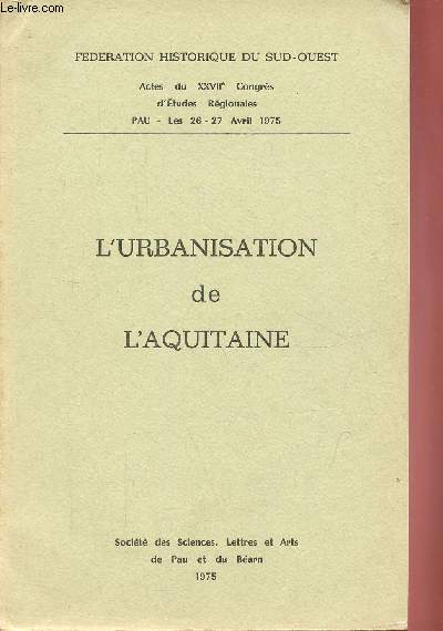 L'urbanisation de l'Aquitaine - Fdration historique du Sud-Ouest actes du XXVIIe Congrs d'tudes rgionales Pau les 26-27 avril 1975.