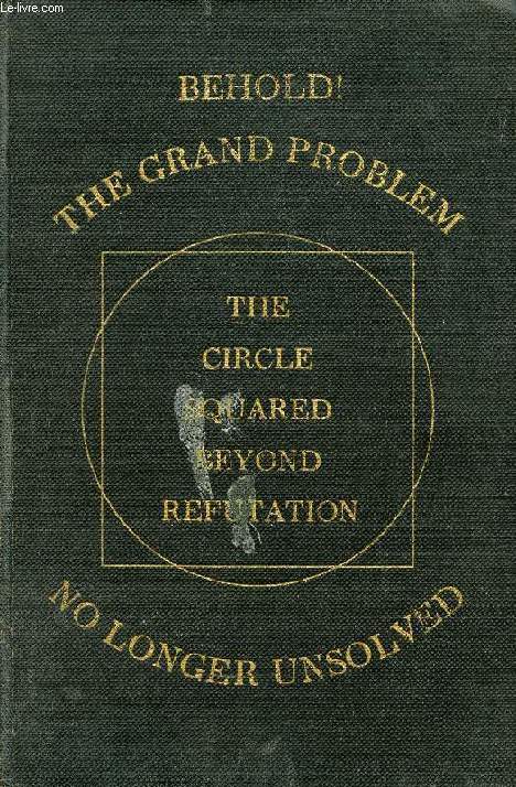 MATHEMATICAL AND GEOMETRICAL DEMONSTRATIONS, BEHOLD ! THE GRAND PROBLEM NO LONGER UNSOLVED, RGE CIRCLE SQUAREED BEYOND REFUTATION