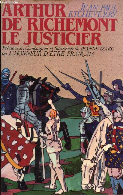 ARTHUR DE RICHEMONT LE JUSTICIER PRECURSEUR COMPAGNON ET SUCCESSEUR DE JEANNE D'ARC OU L'HONNEUR D'ETRE FRANCAIS.