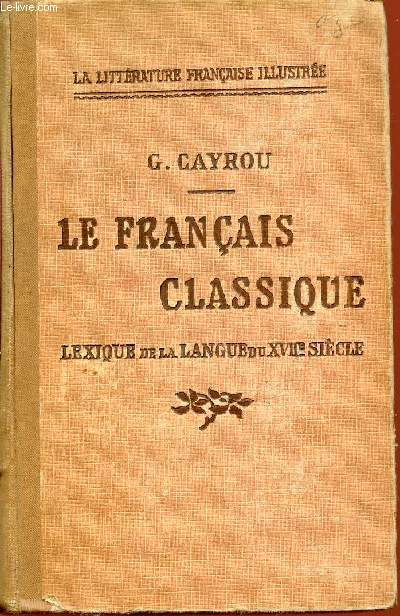 LE FRANCAIS CLASSIQUE - LEXIQUE DE LA LANGUE DU XVII EME SIECLE EXPLIQUANT D'APRES LES DICTIONNAIRES DU TEMPS ET LES REMARQUES DES GRAMMARIENS LE SENS ET L'USAGE DES MOTS AUJOURD'HUI VIEILLIS OU DIFFEREMMENT EMPLOYES / LA LITTERATURE FRANCAISE ILLUSTREE.