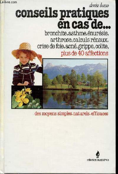 CONSEILS PRATIQUES EN CAS DE ... BRONCHTE, ASTHME, ENURESIE, ARTHROSE, CALCULS RENAUX, CRISE DE FOIE, ACNE, GRIPPE, COLITE, PLUS DE 40 AFFECTIONS. DES MOYENS SIMPLES, NATURELS ET EFFICACES. COLLECTION 