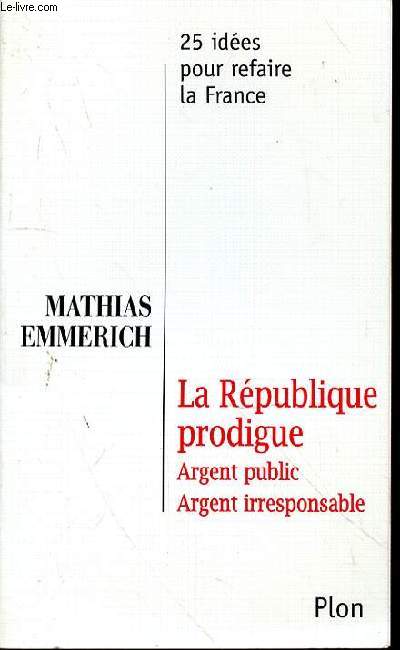 LA REPUBLIQUE PRODIGUE - ARGENT PUBLIC - ARGENT IRRESPONSABLE - 25 IDEES POUR REFAIRE LA FRANCE